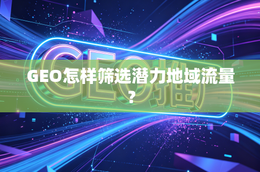 GEO怎样筛选潜力地域流量?