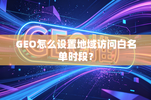 GEO怎么设置地域访问白名单时段？