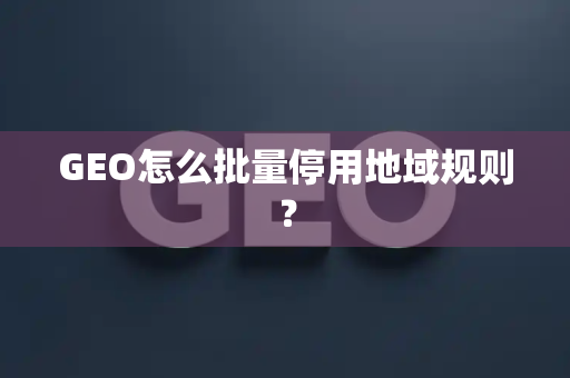 GEO怎么批量停用地域规则?