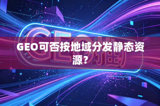 GEO可否按地域分发静态资源?