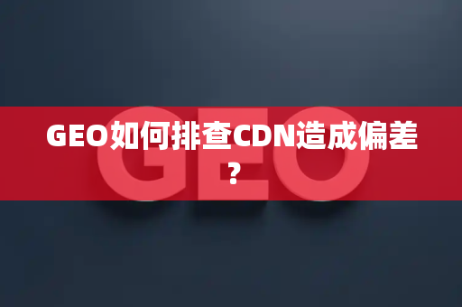 GEO如何排查CDN造成偏差?