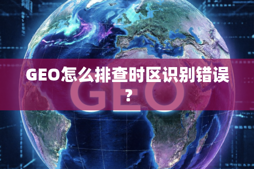 GEO怎么排查时区识别错误？
