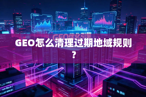 GEO怎么清理过期地域规则？