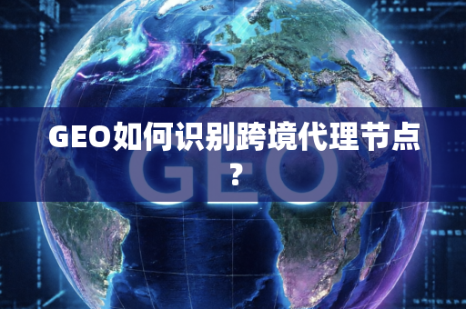 GEO如何识别跨境代理节点?