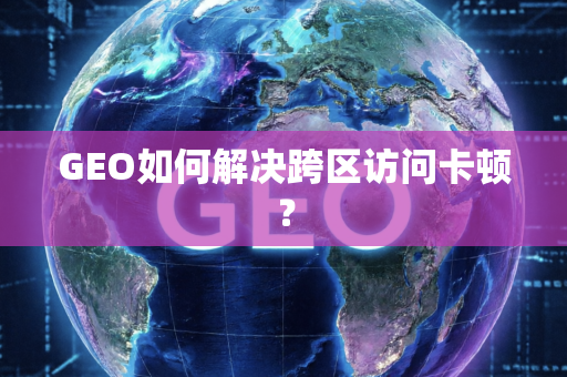 GEO如何解决跨区访问卡顿?