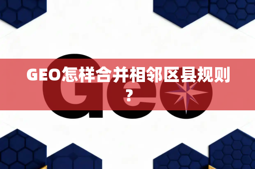 GEO怎样合并相邻区县规则？