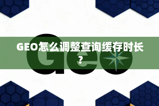 GEO怎么调整查询缓存时长?
