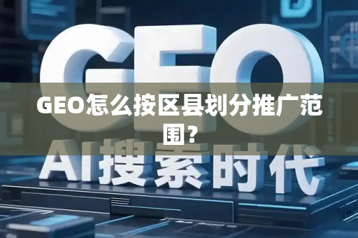 GEO怎么按区县划分推广范围?