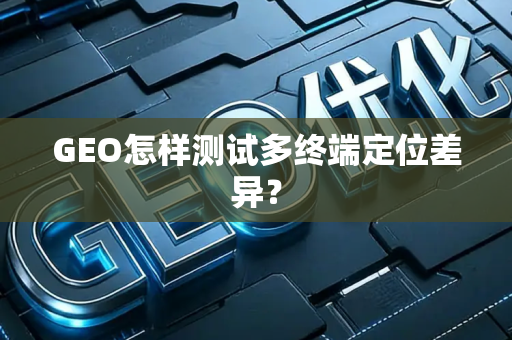 GEO怎样测试多终端定位差异？