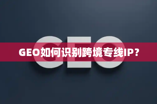 GEO如何识别跨境专线IP?